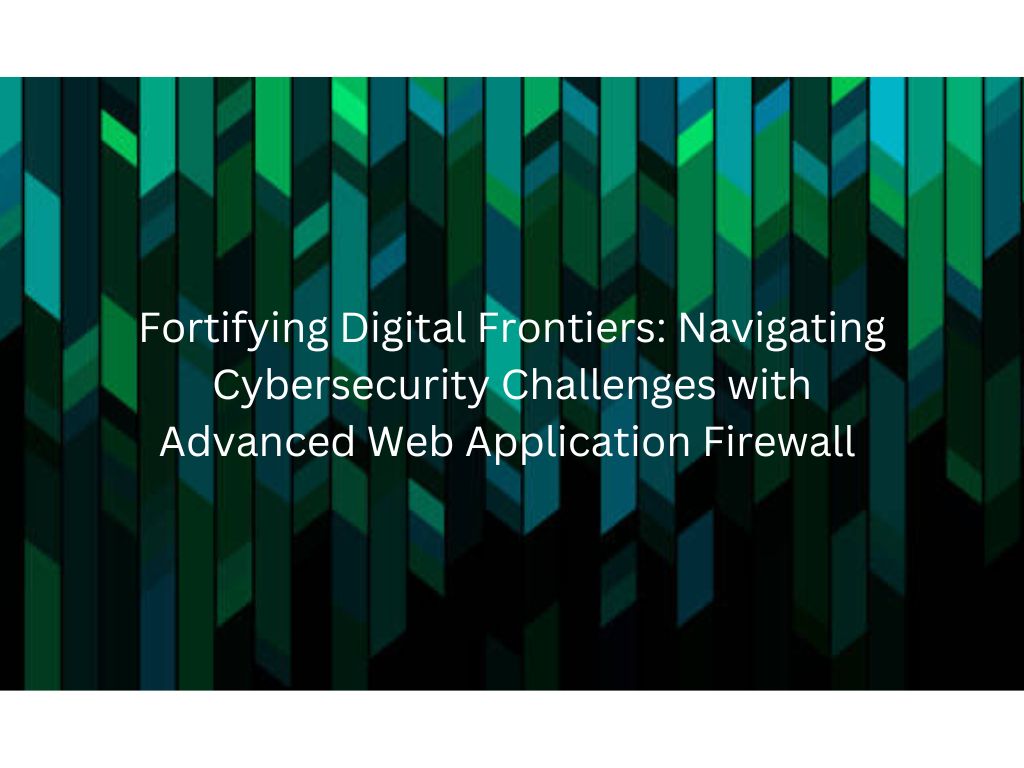 Fortifying Digital Frontiers: Navigating Cybersecurity Challenges with Advanced Web Application Firewall